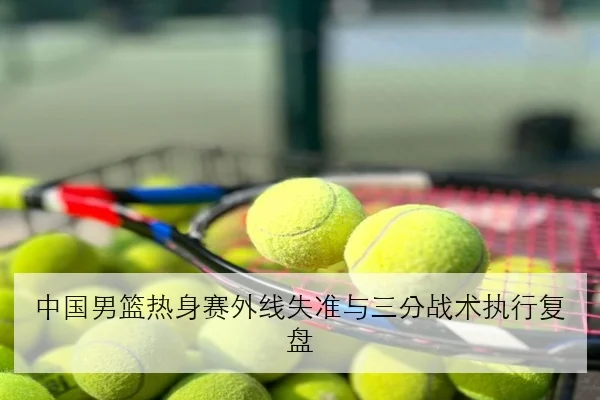 中国男篮热身赛外线失准与三分战术执行复盘